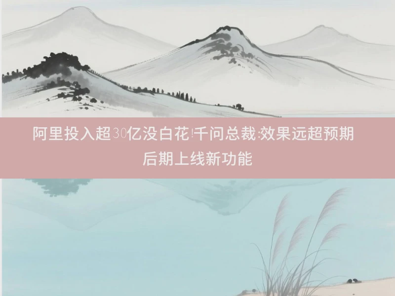 阿里投入超30亿没白花！千问总裁：效果远超预期 后期上线新功能